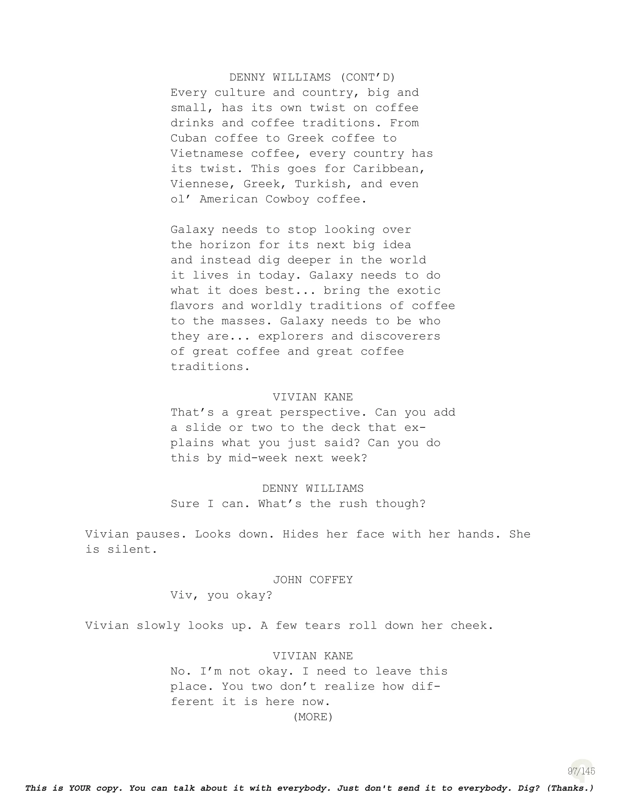 97
DENNY WILLIAMS (CONT’D)
Every culture and country, big and
small, has its own twist on coffee
drinks and coffee traditions. From
Cuban coffee to Greek coffee to
Vietnamese coffee, every country has
its twist. This goes for Caribbean,
Viennese, Greek, Turkish, and even
ol’ American Cowboy coffee.
Galaxy needs to stop looking over
the horizon for its next big idea
and instead dig deeper in the world
it lives in today. Galaxy needs to do
what it does best... bring the exotic
ﬂavors and worldly traditions of coffee
to the masses. Galaxy needs to be who
they are... explorers and discoverers
of great coffee and great coffee
traditions.
VIVIAN KANE
That’s a great perspective. Can you add
a slide or two to the deck that ex-
plains what you just said? Can you do
this by mid-week next week?
DENNY WILLIAMS
Sure I can. What’s the rush though?
Vivian pauses. Looks down. Hides her face with her hands. She
is silent.
JOHN COFFEY
Viv, you okay?
Vivian slowly looks up. A few tears roll down her cheek.
VIVIAN KANE
No. I’m not okay. I need to leave this
place. You two don’t realize how dif-
ferent it is here now.
(MORE)
 