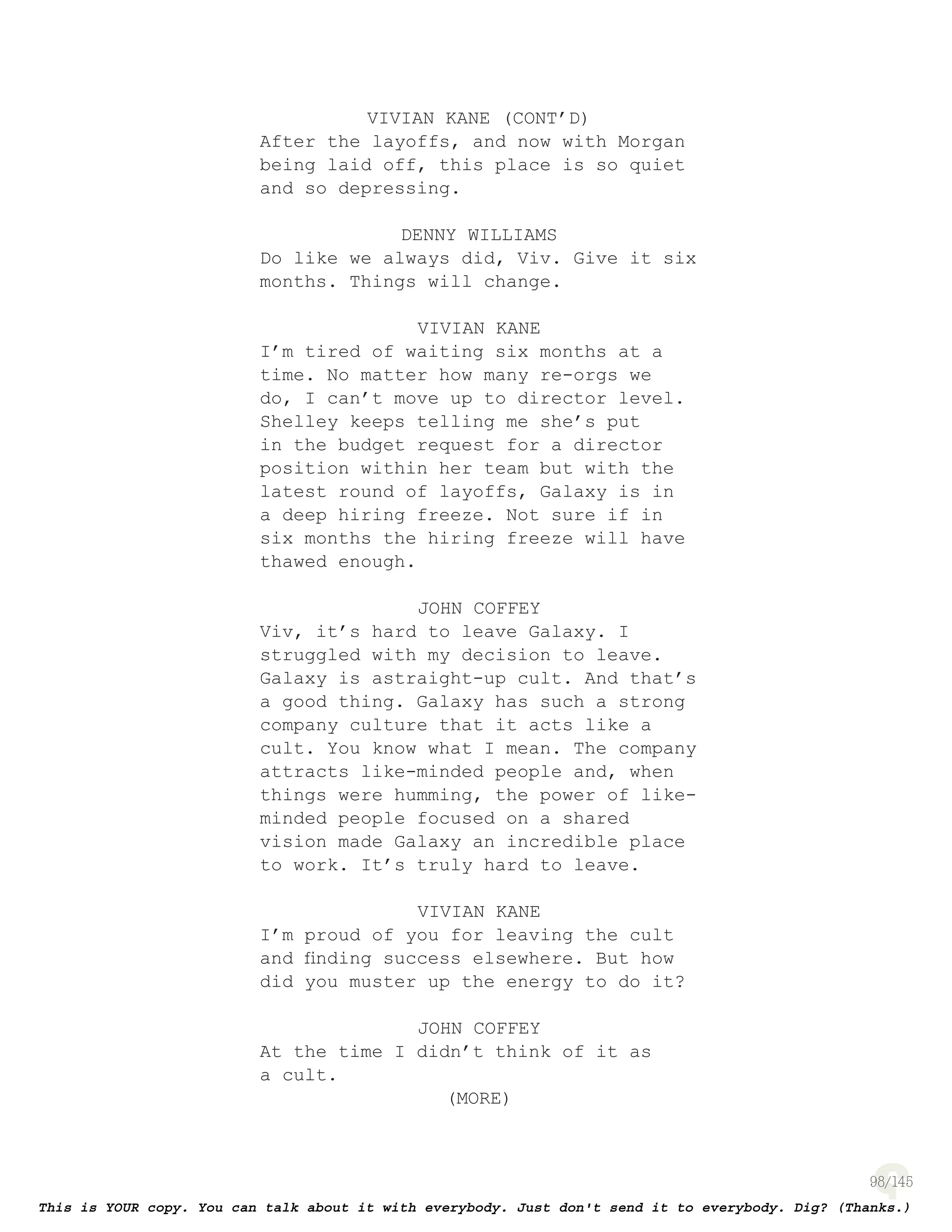 98
VIVIAN KANE (CONT’D)
After the layoffs, and now with Morgan
being laid off, this place is so quiet
and so depressing.
DENNY WILLIAMS
Do like we always did, Viv. Give it six
months. Things will change.
VIVIAN KANE
I’m tired of waiting six months at a
time. No matter how many re-orgs we
do, I can’t move up to director level.
Shelley keeps telling me she’s put
in the budget request for a director
position within her team but with the
latest round of layoffs, Galaxy is in
a deep hiring freeze. Not sure if in
six months the hiring freeze will have
thawed enough.
JOHN COFFEY
Viv, it’s hard to leave Galaxy. I
struggled with my decision to leave.
Galaxy is astraight-up cult. And that’s
a good thing. Galaxy has such a strong
company culture that it acts like a
cult. You know what I mean. The company
attracts like-minded people and, when
things were humming, the power of like-
minded people focused on a shared
vision made Galaxy an incredible place
to work. It’s truly hard to leave.
VIVIAN KANE
I’m proud of you for leaving the cult
and ﬁnding success elsewhere. But how
did you muster up the energy to do it?
JOHN COFFEY
At the time I didn’t think of it as
a cult.
(MORE)
 