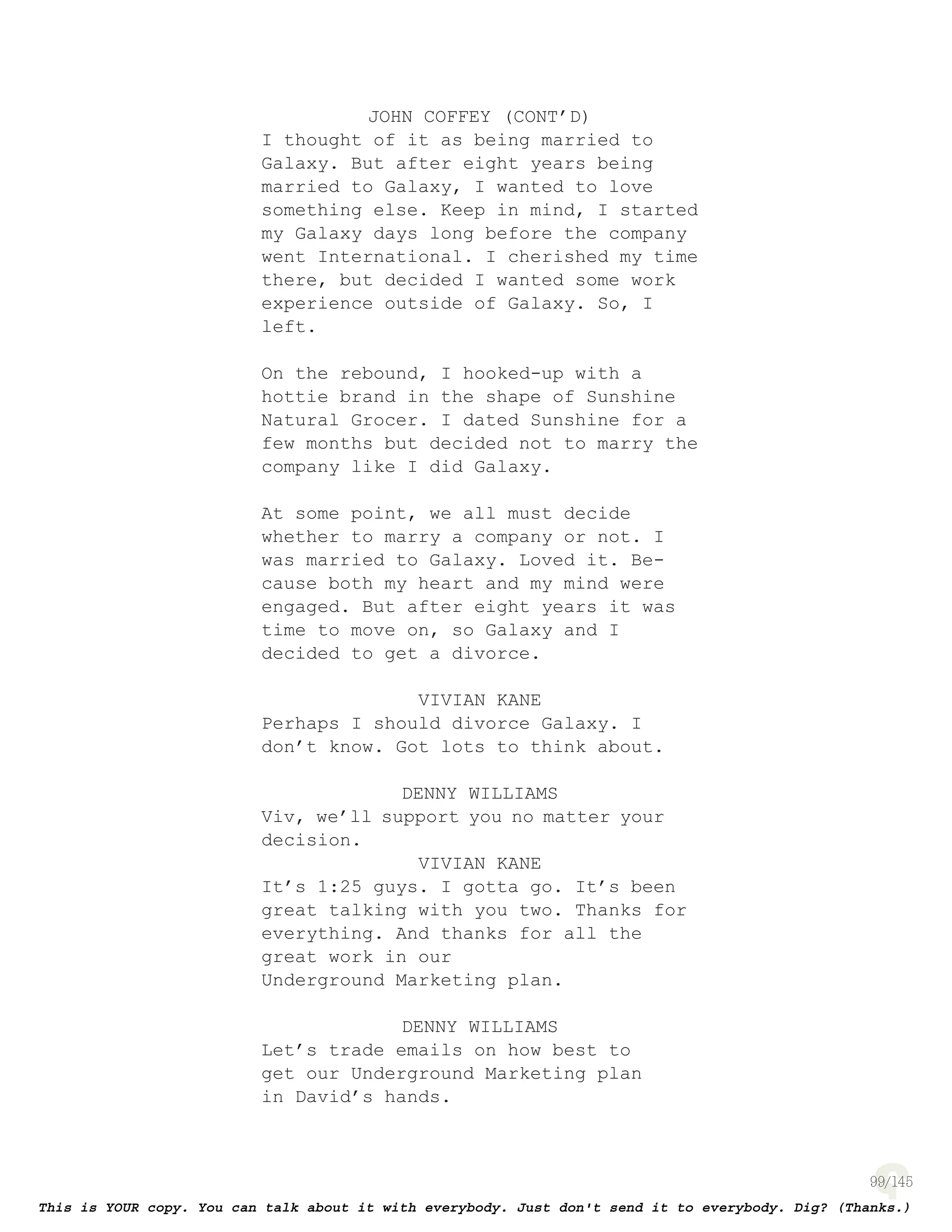 99
JOHN COFFEY (CONT’D)
I thought of it as being married to
Galaxy. But after eight years being
married to Galaxy, I wanted to love
something else. Keep in mind, I started
my Galaxy days long before the company
went International. I cherished my time
there, but decided I wanted some work
experience outside of Galaxy. So, I
left.
On the rebound, I hooked-up with a
hottie brand in the shape of Sunshine
Natural Grocer. I dated Sunshine for a
few months but decided not to marry the
company like I did Galaxy.
At some point, we all must decide
whether to marry a company or not. I
was married to Galaxy. Loved it. Be-
cause both my heart and my mind were
engaged. But after eight years it was
time to move on, so Galaxy and I
decided to get a divorce.
VIVIAN KANE
Perhaps I should divorce Galaxy. I
don’t know. Got lots to think about.
DENNY WILLIAMS
Viv, we’ll support you no matter your
decision.
VIVIAN KANE
It’s 1:25 guys. I gotta go. It’s been
great talking with you two. Thanks for
everything. And thanks for all the
great work in our
Underground Marketing plan.
DENNY WILLIAMS
Let’s trade emails on how best to
get our Underground Marketing plan
in David’s hands.
 