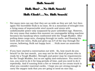 H Smash!
                              ulk
                  H R
                   ulk un? ...No H Smash!
                                  ulk
                 H Climb?....No, H Smash!
                  ulk             ulk

   Not many men can say that they are as wide as they are tall, but then
    again The Incredible Hulk is no man. He is a mountain of wrought-iron
    a living mass of impenetrable steel muscle and sinew with
    unfathomable power only surpassed by pure unbridled rage. However,
    the very mass that makes this monster an unstoppable killing machine
    becomes his handicap when confronted with the Tough Mudder. After
    pulling down cargo nets, charging through ice walls, and flossing his
    teeth with live wires, Hulk just gives up 3/4 of the way through the
    course, bellowing, Hulk not happy here. . . Hulk more an anaerobic
    athlete.

   If you have started a conversation out with- So, how much do you
    bench? in the last month, you may not be the kind of person who is
    ready for a Tough Mudder. Strength and power may be requirements
    for the Tough Mudder, but so are agility and endurance. You need to
    run, you need to do it for long periods of time, and you need to do it
    repeatedly. And if running from a fire or toward an ice cream truck is
    what you consider essential cardio, I hope you are strong enough to
    carry the oxygen tank that you are going to need on race day. . .
 