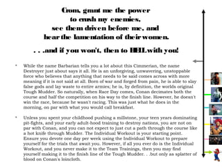 Crom, grant me the power
                      to crush my enemies,
                see them driven before me, and
              hear the lamentation of their women.
        . . .and if you won't, then to H L with you!
                                        EL
   While the name Barbarian tells you a lot about this Cimmerian, the name
    Destroyer just about says it all. He is an unforgiving, unwavering, unstoppable
    force who believes that anything that needs to be said comes across with more
    meaning if it is not said at all. Born of war and forged from pain, he is able to slay
    false gods and lay waste to entire armies; he is, by definition, the worlds original
    Tough Mudder. So naturally, when Race Day comes, Conan decimates both the
    course and half the competition on his way to the finish line. However, he doesn't
    win the race, because he wasn't racing. This was just what he does in the
    morning, on par with what you would call breakfast.

   Unless you spent your childhood pushing a millstone, your teen years dominating
    pit-fights, and your early adult-hood training to destroy nations, you are not on
    par with Conan, and you can not expect to just cut a path through the course like
    a hot knife through Mudder. The Individual Workout is your starting point.
    Ensure you devote one day per week using the Individual Workout to prepare
    yourself for the trials that await you. However, if all you ever do is the Individual
    Workout, and you never make it to the Team Trainings, then you may find
    yourself making it to the finish line of the Tough Mudder. . .but only as splatter of
    blood on Conan's loincloth.
 