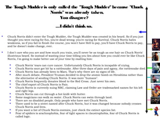 T T
     he ough Mudder is only called the "Tough Mudder" because "Chuck
                        Norris" was already taken.
                             You disagree?
                                          ...I didn't think so.

    Chuck Norris didn't enter the Tough Mudder, the Tough Mudder was created in his beard. So if you just
     thought you were racing for fun, you're dead wrong; you're racing for Survival. Chuck Norris hates
     weakness, so if you fail to finish the course, you won't have Hell to pay, you'll have Chuck Norris to pay,
     and he doesn't make change, ever.

    I don't care who you are and how much you train, you'll never be as tough as one hair on Chuck Norris'
     illustrious beard. So instead of wasting your time telling you lies about how you could ever be like Chuck
     Norris, I'm going to make better use of your time by exalting him:

          Chuck Norris' tears can cure cancer. Unfortunately Chuck Norris is incapable of crying.
          Chuck Norris once got bit by a rattlesnake. After three days of pain and agony, the rattlesnake died.
          Chuck Norris has already been to Mars. That's why there are no signs of life.
          After much debate, President Truman decided to drop the atomic bomb on Hiroshima rather than
           the alternative of sending Chuck Norris. It was more "humane".
          Chuck Norris frequently donates blood to the Red Cross. Just never his own.
          The chief export of Chuck Norris is Pain.
          Chuck Norris is currently suing NBC, claiming Law and Order are trademarked names for his left
           and right legs.
          Chuck Norris can cut through a hot knife with butter.
          Some magicians can walk on water. Chuck Norris can swim through land.
          There are no disabled people. Only people who have met Chuck Norris.
          There used to be a street named after Chuck Norris, but it was changed because nobody crosses
           Chuck Norris and lives.
          If you want a list of Chuck Norris enemies, just check the extinct species list.
          Fear of spiders is arachnophobia, fear of tight spaces is claustrophobia, fear of Chuck Norris is
           called logic.
 