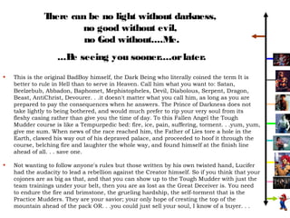 There can be no light without darkness,
                       no good without evil,
                        no God without....M e.
                    ...B seeing you sooner....or later.
                        e
•   This is the original BadBoy himself, the Dark Being who literally coined the term It is
    better to rule in Hell than to serve in Heaven. Call him what you want to: Satan,
    Beelzebub, Abbadon, Baphomet, Mephistopheles, Devil, Diabolous, Serpent, Dragon,
    Beast, AntiChrist, Devourer. . .it doesn't matter what you call him, as long as you are
    prepared to pay the consequences when he answers. The Prince of Darkness does not
    take lightly to being bothered, and would much prefer to rip your very soul from its
    fleshy casing rather than give you the time of day. To this Fallen Angel the Tough
    Mudder course is like a Tempurpedic bed: fire, ice, pain, suffering, torment. . .yum, yum,
    give me sum. When news of the race reached him, the Father of Lies tore a hole in the
    Earth, clawed his way out of his depraved palace, and proceeded to hoof it through the
    course, belching fire and laughter the whole way, and found himself at the finish line
    ahead of all. . . save one.

•   Not wanting to follow anyone's rules but those written by his own twisted hand, Lucifer
    had the audacity to lead a rebellion against the Creator himself. So if you think that your
    cojones are as big as that, and that you can show up to the Tough Mudder with just the
    team trainings under your belt, then you are as lost as the Great Deceiver is. You need
    to endure the fire and brimstone, the grueling hardship, the self-torment that is the
    Practice Mudders. They are your savior; your only hope of cresting the top of the
    mountain ahead of the pack OR. . .you could just sell your soul, I know of a buyer. . .
 
