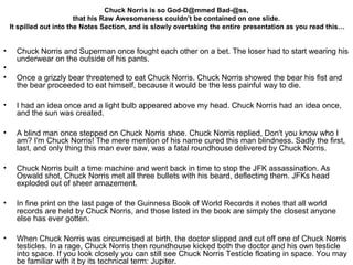 Chuck Norris is so God-D@mmed Bad-@ss,
                           that his Raw Awesomeness couldn’t be contained on one slide.
     It spilled out into the Notes Section, and is slowly overtaking the entire presentation as you read this…


•     Chuck Norris and Superman once fought each other on a bet. The loser had to start wearing his
      underwear on the outside of his pants.
•
•     Once a grizzly bear threatened to eat Chuck Norris. Chuck Norris showed the bear his fist and
      the bear proceeded to eat himself, because it would be the less painful way to die.

•     I had an idea once and a light bulb appeared above my head. Chuck Norris had an idea once,
      and the sun was created.

•     A blind man once stepped on Chuck Norris shoe. Chuck Norris replied, Don't you know who I
      am? I'm Chuck Norris! The mere mention of his name cured this man blindness. Sadly the first,
      last, and only thing this man ever saw, was a fatal roundhouse delivered by Chuck Norris.

•     Chuck Norris built a time machine and went back in time to stop the JFK assassination. As
      Oswald shot, Chuck Norris met all three bullets with his beard, deflecting them. JFKs head
      exploded out of sheer amazement.

•     In fine print on the last page of the Guinness Book of World Records it notes that all world
      records are held by Chuck Norris, and those listed in the book are simply the closest anyone
      else has ever gotten.

•     When Chuck Norris was circumcised at birth, the doctor slipped and cut off one of Chuck Norris
      testicles. In a rage, Chuck Norris then roundhouse kicked both the doctor and his own testicle
      into space. If you look closely you can still see Chuck Norris Testicle floating in space. You may
      be familiar with it by its technical term: Jupiter.
 