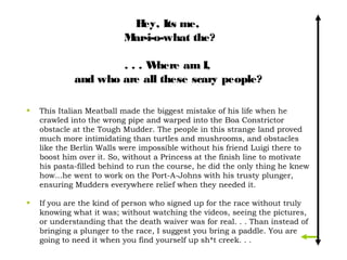 H Its me,
                             ey,
                          Mar-i-o-what the?

                     ...W   here am I,
             and who are all these scary people? 

•   This Italian Meatball made the biggest mistake of his life when he
    crawled into the wrong pipe and warped into the Boa Constrictor
    obstacle at the Tough Mudder. The people in this strange land proved
    much more intimidating than turtles and mushrooms, and obstacles
    like the Berlin Walls were impossible without his friend Luigi there to
    boost him over it. So, without a Princess at the finish line to motivate
    his pasta-filled behind to run the course, he did the only thing he knew
    how...he went to work on the Port-A-Johns with his trusty plunger,
    ensuring Mudders everywhere relief when they needed it.

•   If you are the kind of person who signed up for the race without truly
    knowing what it was; without watching the videos, seeing the pictures,
    or understanding that the death waiver was for real. . . Than instead of
    bringing a plunger to the race, I suggest you bring a paddle. You are
    going to need it when you find yourself up sh*t creek. . .
 