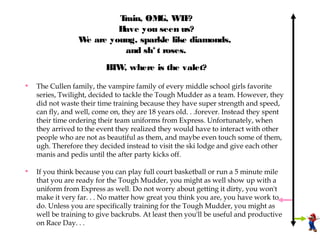 Train, OM W F
                                   G, T ?
                         Have you seen us?
                 W are young, sparkle like diamonds,
                  e
                          and sh* t roses.
                          B W where is the valet?
                           T ,

•   The Cullen family, the vampire family of every middle school girls favorite
    series, Twilight, decided to tackle the Tough Mudder as a team. However, they
    did not waste their time training because they have super strength and speed,
    can fly, and well, come on, they are 18 years old. . .forever. Instead they spent
    their time ordering their team uniforms from Express. Unfortunately, when
    they arrived to the event they realized they would have to interact with other
    people who are not as beautiful as them, and maybe even touch some of them,
    ugh. Therefore they decided instead to visit the ski lodge and give each other
    manis and pedis until the after party kicks off.

•   If you think because you can play full court basketball or run a 5 minute mile
    that you are ready for the Tough Mudder, you might as well show up with a
    uniform from Express as well. Do not worry about getting it dirty, you won't
    make it very far. . . No matter how great you think you are, you have work to
    do. Unless you are specifically training for the Tough Mudder, you might as
    well be training to give backrubs. At least then you'll be useful and productive
    on Race Day. . .
 