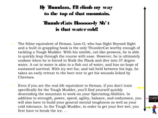 B T
                 y hundara, I'll climb my way
                  to the top of that mountain.
                  ThunderCats Hooooo-ly Sh* t
                      is that water cold!

•   The feline equivalent of Heman, Lion-O, who has Sight Beyond Sight
    and a built in grappling hook is the only ThunderCat worthy enough of
    tackling a Tough Mudder. With his nimble, cat-like prowess, he is able
    to quickly leap through the course with ease. However, he is ultimately
    undone when he is forced to Walk the Plank and dive into 37 degree
    water. A cat in water is akin to a fish out of water, and has no hope of
    sustained survival. With icy wet fur, and tail held between his legs, he
    takes an early retreat to the beer tent to get his wounds licked by
    Cheetara.

•   Even if you are the real-life equivalent to Heman, if you don't train
    specifically for the Tough Mudder, you'll find yourself quickly
    descending the mountain to work on your Spectating-Abilities. In
    addition to strength, power, speed, agility, balance, and endurance, you
    will also have to build your general mental toughness as well as your
    cold tolerance. In the Tough Mudder, in order to get your feet wet, you
    first have to break the ice. . .
 
