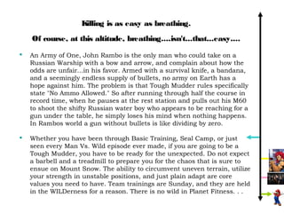 Killing is as easy as breathing.
    Of course, at this altitude, breathing....isn't...that...easy....
   An Army of One, John Rambo is the only man who could take on a
    Russian Warship with a bow and arrow, and complain about how the
    odds are unfair...in his favor. Armed with a survival knife, a bandana,
    and a seemingly endless supply of bullets, no army on Earth has a
    hope against him. The problem is that Tough Mudder rules specifically
    state "No Ammo Allowed." So after running through half the course in
    record time, when he pauses at the rest station and pulls out his M60
    to shoot the shifty Russian water boy who appears to be reaching for a
    gun under the table, he simply loses his mind when nothing happens.
    In Rambos world a gun without bullets is like dividing by zero.

   Whether you have been through Basic Training, Seal Camp, or just
    seen every Man Vs. Wild episode ever made, if you are going to be a
    Tough Mudder, you have to be ready for the unexpected. Do not expect
    a barbell and a treadmill to prepare you for the chaos that is sure to
    ensue on Mount Snow. The ability to circumvent uneven terrain, utilize
    your strength in unstable positions, and just plain adapt are core
    values you need to have. Team trainings are Sunday, and they are held
    in the WILDerness for a reason. There is no wild in Planet Fitness. . .
 