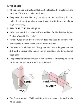 1. TOUGHNESS
 “The energy per unit volume that can be absorbed by a material up to
the point of fracture is called toughness”.
 Toughness of a material may be measured by calculating the area
under the stress-strain diagram and impact test indicates the relative
toughness energy.
2. IMPACT TESTING TECHNIQUES
 ASTM Standard E 23, ‘‘Standard Test Methods for Notched Bar Impact
Testing of Metallic Materials.’’
 Various types of notched-bar impact tests are used to determine the
tendency of a material to behave in a brittle manner.
 Two standardized tests, the Charpy and Izod, were designed and are
still used to measure the impact energy, sometimes also termed notch
toughness.
 The primary difference between the Charpy and Izod techniques lies in
the manner of specimen support, as illustrated
 The Charpy V-notch (CVN) technique is most commonly used in the
United States.
 