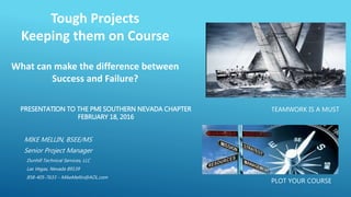 Tough Projects
Keeping them on Course
What can make the difference between
Success and Failure?
MIKE MELLIN, BSEE/MS
Senior Project Manager
Dunhill Technical Services, LLC
Las Vegas, Nevada 89139
858-405-7633 – MikeMellin@AOL.com
TEAMWORK IS A MUST
PLOT YOUR COURSE
PRESENTATION TO THE PMI SOUTHERN NEVADA CHAPTER
FEBRUARY 18, 2016
 