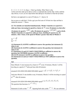 0 + 1+ 2 + 3 + 4 +5 +6..Stop --> Don’t go further. Why? Here’s why.
At the worst the order given above is how u could pick the out the slips. Until u add the
slip with no. 6 on it, no two slips before that add up to 10 (which is what the Q wants)

the best u can approach is a sum of 9 (slip no. 5 + slip no. 4)

but as soon as u add slip 6. Voila u get your first sum of 10 from two slips and that is
indeed the answer = 7 draws

22. Two missiles are launched simultaneously. Missile 1 launches at a speed of x
miles per hour, increasing its speed by a factor of        every 10 minutes (so that after

10 minutes its speed is        , after 20 minutes its speed is          , and so forth.
Missile 2 launches at a speed of y miles per hour, doubling its speed every 10
minutes. After 1 hour, is the speed of Missile 1 greater than that of Missile 2?

1)
2)

(A) Statement (1) ALONE is sufficient to answer the question, but statement (2)
alone is not.
(B) Statement (2) ALONE is sufficient to answer the question, but statement (1)
alone is not.
(C) Statements (1) and (2) TAKEN TOGETHER are sufficient to answer the
question, but NEITHER statement ALONE is sufficient.
(D) EACH statement ALONE is sufficient to answer the question.
(E) Statements (1) and (2) TAKEN TOGETHER are NOT sufficient to answer the
question.

Sol:
Since Missile 1's rate increases by a factor of every 10 minutes, Missile 1 will be
traveling at a speed of miles per hour after 60 minutes:

minutes0-1010-2020-3030-4040-5050-6060+speed

And since Missile 2's rate doubles every 10 minutes, Missile 2 will be traveling at a speed
of     after 60 minutes:

minutes0-1010-2020-3030-4040-5050-6060+speed
The question then becomes: Is             ?

Statement (1) tells us that        . Squaring both sides yields        . We can substitute
 