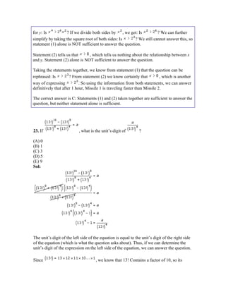 for y: Is          ? If we divide both sides by , we get: Is           ? We can further
simplify by taking the square root of both sides: Is      ? We still cannot answer this, so
statement (1) alone is NOT sufficient to answer the question.

Statement (2) tells us that     , which tells us nothing about the relationship between x
and y. Statement (2) alone is NOT sufficient to answer the question.

Taking the statements together, we know from statement (1) that the question can be
rephrased: Is         ? From statement (2) we know certainly that           , which is another
way of expressing           . So using the information from both statements, we can answer
definitively that after 1 hour, Missile 1 is traveling faster than Missile 2.

The correct answer is C: Statements (1) and (2) taken together are sufficient to answer the
question, but neither statement alone is sufficient.




23. If                     , what is the unit’s digit of        ?

(A) 0
(B) 1
(C) 3
(D) 5
(E) 9
Sol:




The unit’s digit of the left side of the equation is equal to the unit’s digit of the right side
of the equation (which is what the question asks about). Thus, if we can determine the
unit’s digit of the expression on the left side of the equation, we can answer the question.

Since                                 , we know that 13! Contains a factor of 10, so its
 