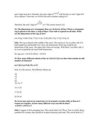 unit’s digit must be 0. Similarly, the unit’s digit of     will also have a unit’s digit of 0.
If we subtract 1 from this, we will be left with a number ending in 9.



Therefore, the unit’s digit of       is 9. The correct answer is E.

24. The dimensions of a rectangular floor are 16 feet by 20 feet. When a rectangular
rug is placed on the floor, a strip of floor 3 feet wide is exposed on all sides. What
are the dimensions of the rug, in feet?

(A) 10 by 14 (B) 10 by 17 (C) 13 by 14 (E) (D) 13 by 17 (E) 14 by 16

Soln: The rug is placed in the middle of the room. The rug leaves 3m on either side of it
both lengthwise and breadth wise. Now, the dimensions of the rug would be the
dimensions of the room - the space that it does not occupy. With three 3 on either side, 6
m is not occupied by the rug in both dimensions.

So, rug size = (16-6) X (20-6) = 10 X14

25. How many different subsets of the set {10,14,17,24} are there that contain an odd
number of elements?

(a) 3 (b) 6 (c) 8 (d) 10 ( e) 12

Soln: 8 is the answer. The different subsets are

10,
14,
17,
24,
10, 14, 17

14 17 24

17 24 10

24 10 14

26. Seven men and seven women have to sit around a circular table so that no 2
women are together. In how many different ways can this be done?
 a.24 b.6 c.4 d.12 e.3

Soln: I suggest to first arranging men. This can be done in 6! Ways. Now to satisfy above
condition for women, they should sit in spaces between each man. This can be done in 7!
 