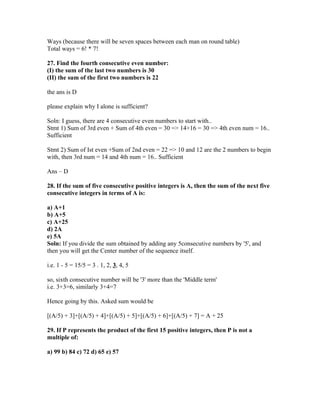 Ways (because there will be seven spaces between each man on round table)
Total ways = 6! * 7!

27. Find the fourth consecutive even number:
(I) the sum of the last two numbers is 30
(II) the sum of the first two numbers is 22

the ans is D

please explain why I alone is sufficient?

Soln: I guess, there are 4 consecutive even numbers to start with..
Stmt 1) Sum of 3rd even + Sum of 4th even = 30 => 14+16 = 30 => 4th even num = 16..
Sufficient

Stmt 2) Sum of Ist even +Sum of 2nd even = 22 => 10 and 12 are the 2 numbers to begin
with, then 3rd num = 14 and 4th num = 16.. Sufficient

Ans – D

28. If the sum of five consecutive positive integers is A, then the sum of the next five
consecutive integers in terms of A is:

a) A+1
b) A+5
c) A+25
d) 2A
e) 5A
Soln: If you divide the sum obtained by adding any 5consecutive numbers by '5', and
then you will get the Center number of the sequence itself.

i.e. 1 - 5 = 15/5 = 3 . 1, 2, 3, 4, 5

so, sixth consecutive number will be '3' more than the 'Middle term'
i.e. 3+3=6, similarly 3+4=7

Hence going by this. Asked sum would be

[(A/5) + 3]+[(A/5) + 4]+[(A/5) + 5]+[(A/5) + 6]+[(A/5) + 7] = A + 25

29. If P represents the product of the first 15 positive integers, then P is not a
multiple of:

a) 99 b) 84 c) 72 d) 65 e) 57
 