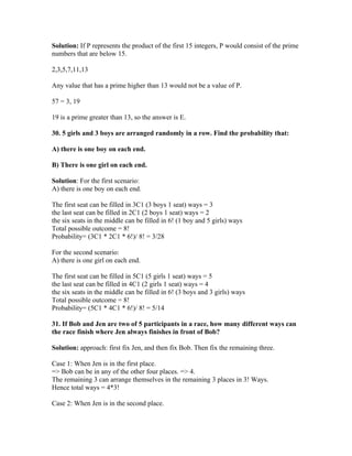 Solution: If P represents the product of the first 15 integers, P would consist of the prime
numbers that are below 15.

2,3,5,7,11,13

Any value that has a prime higher than 13 would not be a value of P.

57 = 3, 19

19 is a prime greater than 13, so the answer is E.

30. 5 girls and 3 boys are arranged randomly in a row. Find the probability that:

A) there is one boy on each end.

B) There is one girl on each end.

Solution: For the first scenario:
A) there is one boy on each end.

The first seat can be filled in 3C1 (3 boys 1 seat) ways = 3
the last seat can be filled in 2C1 (2 boys 1 seat) ways = 2
the six seats in the middle can be filled in 6! (1 boy and 5 girls) ways
Total possible outcome = 8!
Probability= (3C1 * 2C1 * 6!)/ 8! = 3/28

For the second scenario:
A) there is one girl on each end.

The first seat can be filled in 5C1 (5 girls 1 seat) ways = 5
the last seat can be filled in 4C1 (2 girls 1 seat) ways = 4
the six seats in the middle can be filled in 6! (3 boys and 3 girls) ways
Total possible outcome = 8!
Probability= (5C1 * 4C1 * 6!)/ 8! = 5/14

31. If Bob and Jen are two of 5 participants in a race, how many different ways can
the race finish where Jen always finishes in front of Bob?

Solution: approach: first fix Jen, and then fix Bob. Then fix the remaining three.

Case 1: When Jen is in the first place.
=> Bob can be in any of the other four places. => 4.
The remaining 3 can arrange themselves in the remaining 3 places in 3! Ways.
Hence total ways = 4*3!

Case 2: When Jen is in the second place.
 
