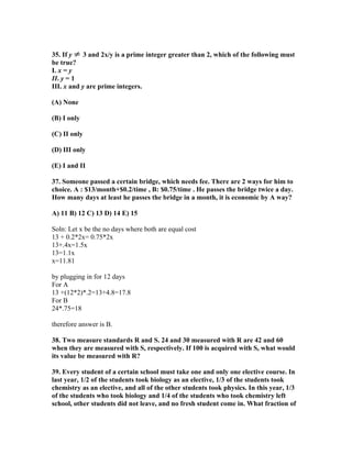 35. If y ≠ 3 and 2x/y is a prime integer greater than 2, which of the following must
be true?
I. x = y
II. y = 1
III. x and y are prime integers.

(A) None

(B) I only

(C) II only

(D) III only

(E) I and II

37. Someone passed a certain bridge, which needs fee. There are 2 ways for him to
choice. A : $13/month+$0.2/time , B: $0.75/time . He passes the bridge twice a day.
How many days at least he passes the bridge in a month, it is economic by A way?

A) 11 B) 12 C) 13 D) 14 E) 15

Soln: Let x be the no days where both are equal cost
13 + 0.2*2x= 0.75*2x
13+.4x=1.5x
13=1.1x
x=11.81

by plugging in for 12 days
For A
13 +(12*2)*.2=13+4.8=17.8
For B
24*.75=18

therefore answer is B.

38. Two measure standards R and S. 24 and 30 measured with R are 42 and 60
when they are measured with S, respectively. If 100 is acquired with S, what would
its value be measured with R?

39. Every student of a certain school must take one and only one elective course. In
last year, 1/2 of the students took biology as an elective, 1/3 of the students took
chemistry as an elective, and all of the other students took physics. In this year, 1/3
of the students who took biology and 1/4 of the students who took chemistry left
school, other students did not leave, and no fresh student come in. What fraction of
 