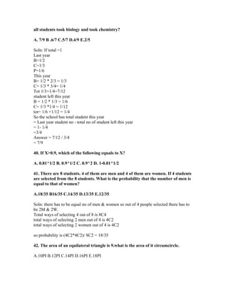 all students took biology and took chemistry?

A. 7/9 B .6/7 C.5/7 D.4/9 E.2/5

Soln: If total =1
Last year
B=1/2
C=1/3
P=1/6
This year
B= 1/2 * 2/3 = 1/3
C= 1/3 * 3/4= 1/4
Tot 1/3+1/4=7/12
student left this year
B = 1/2 * 1/3 = 1/6
C= 1/3 *1/4 = 1/12
tot= 1/6 +1/12 = 1/4
So the school has total student this year
= Last year student no - total no of student left this year
= 1- 1/4
=3/4
Answer = 7/12 / 3/4
= 7/9

40. If X>0.9, which of the following equals to X?

A. 0.81^1/2 B. 0.9^1/2 C. 0.9^2 D. 1-0.01^1/2

41. There are 8 students. 4 of them are men and 4 of them are women. If 4 students
are selected from the 8 students. What is the probability that the number of men is
equal to that of women?

A.18/35 B16/35 C.14/35 D.13/35 E.12/35

Soln: there has to be equal no of men & women so out of 4 people selected there has to
be 2M & 2W.
Total ways of selecting 4 out of 8 is 8C4
total ways of selecting 2 men out of 4 is 4C2
total ways of selecting 2 women out of 4 is 4C2

so probability is (4C2*4C2)/ 8C2 = 18/35

42. The area of an equilateral triangle is 9.what is the area of it circumcircle.

A.10PI B.12PI C.14PI D.16PI E.18PI
 