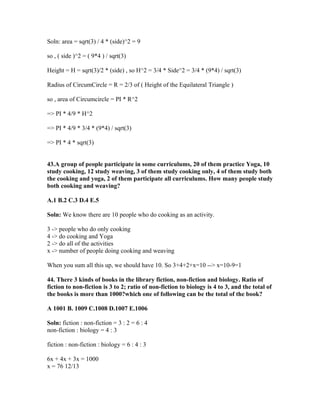 Soln: area = sqrt(3) / 4 * (side)^2 = 9

so , ( side )^2 = ( 9*4 ) / sqrt(3)

Height = H = sqrt(3)/2 * (side) , so H^2 = 3/4 * Side^2 = 3/4 * (9*4) / sqrt(3)

Radius of CircumCircle = R = 2/3 of ( Height of the Equilateral Triangle )

so , area of Circumcircle = PI * R^2

=> PI * 4/9 * H^2

=> PI * 4/9 * 3/4 * (9*4) / sqrt(3)

=> PI * 4 * sqrt(3)


43.A group of people participate in some curriculums, 20 of them practice Yoga, 10
study cooking, 12 study weaving, 3 of them study cooking only, 4 of them study both
the cooking and yoga, 2 of them participate all curriculums. How many people study
both cooking and weaving?

A.1 B.2 C.3 D.4 E.5

Soln: We know there are 10 people who do cooking as an activity.

3 -> people who do only cooking
4 -> do cooking and Yoga
2 -> do all of the activities
x -> number of people doing cooking and weaving

When you sum all this up, we should have 10. So 3+4+2+x=10 --> x=10-9=1

44. There 3 kinds of books in the library fiction, non-fiction and biology. Ratio of
fiction to non-fiction is 3 to 2; ratio of non-fiction to biology is 4 to 3, and the total of
the books is more than 1000?which one of following can be the total of the book?

A 1001 B. 1009 C.1008 D.1007 E.1006

Soln: fiction : non-fiction = 3 : 2 = 6 : 4
non-fiction : biology = 4 : 3

fiction : non-fiction : biology = 6 : 4 : 3

6x + 4x + 3x = 1000
x = 76 12/13
 