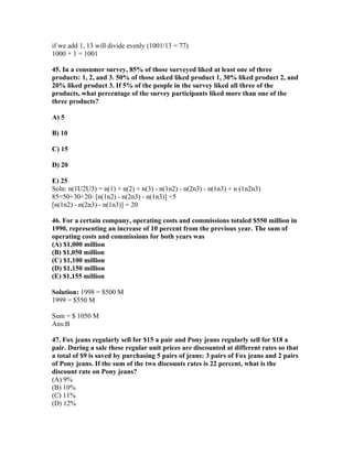 if we add 1, 13 will divide evenly (1001/13 = 77)
1000 + 1 = 1001

45. In a consumer survey, 85% of those surveyed liked at least one of three
products: 1, 2, and 3. 50% of those asked liked product 1, 30% liked product 2, and
20% liked product 3. If 5% of the people in the survey liked all three of the
products, what percentage of the survey participants liked more than one of the
three products?

A) 5

B) 10

C) 15

D) 20

E) 25
Soln: n(1U2U3) = n(1) + n(2) + n(3) - n(1n2) - n(2n3) - n(1n3) + n (1n2n3)
85=50+30+20- [n(1n2) - n(2n3) - n(1n3)] +5
[n(1n2) - n(2n3) - n(1n3)] = 20

46. For a certain company, operating costs and commissions totaled $550 million in
1990, representing an increase of 10 percent from the previous year. The sum of
operating costs and commissions for both years was
(A) $1,000 million
(B) $1,050 million
(C) $1,100 million
(D) $1,150 million
(E) $1,155 million

Solution: 1998 = $500 M
1999 = $550 M

Sum = $ 1050 M
Ans:B

47. Fox jeans regularly sell for $15 a pair and Pony jeans regularly sell for $18 a
pair. During a sale these regular unit prices are discounted at different rates so that
a total of $9 is saved by purchasing 5 pairs of jeans: 3 pairs of Fox jeans and 2 pairs
of Pony jeans. If the sum of the two discounts rates is 22 percent, what is the
discount rate on Pony jeans?
(A) 9%
(B) 10%
(C) 11%
(D) 12%
 