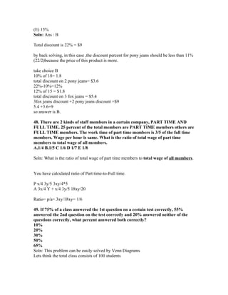 (E) 15%
Soln: Ans : B

Total discount is 22% = $9

by back solving, in this case ,the discount percent for pony jeans should be less than 11%
(22/2)because the price of this product is more.

take choice B
10% of 18= 1.8
total discount on 2 pony jeans= $3.6
22%-10%=12%
12% of 15 = $1.8
total discount on 3 fox jeans = $5.4
3fox jeans discount +2 pony jeans discount =$9
5.4 +3.6=9
so answer is B.

48. There are 2 kinds of staff members in a certain company, PART TIME AND
FULL TIME. 25 percent of the total members are PART TIME members others are
FULL TIME members. The work time of part time members is 3/5 of the full time
members. Wage per hour is same. What is the ratio of total wage of part time
members to total wage of all members.
A.1/4 B.1/5 C 1/6 D 1/7 E 1/8

Soln: What is the ratio of total wage of part time members to total wage of all members.


You have calculated ratio of Part time-to-Full time.

P x/4 3y/5 3xy/4*5
A 3x/4 Y + x/4 3y/5 18xy/20

Ratio= p/a= 3xy/18xy= 1/6

49. If 75% of a class answered the 1st question on a certain test correctly, 55%
answered the 2nd question on the test correctly and 20% answered neither of the
questions correctly, what percent answered both correctly?
10%
20%
30%
50%
65%
Soln: This problem can be easily solved by Venn Diagrams
Lets think the total class consists of 100 students
 