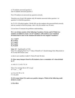 so 75 students answered question 1
and 55 students answered question 2

Now 20 students not answered any question correctly

Therefore out of total 100 students only 80 students answered either question 1 or
question 2 or both the questions...

So 75+55=130 which implies 130-80=50% are the students who answered both correctly
and are counted in both the groups...that’s why the number was 50 more..

Let me know if someone has problems understanding...

50. A set of data consists of the following 5 numbers: 0,2,4,6, and 8. Which two
numbers, if added to create a set of 7 numbers, will result in a new standard
deviation that is close to the standard deviation for the original 5 numbers?

A). -1 and 9
B). 4 and 4
C). 3 and 5
D). 2 and 6
E). 0 and 8

Soln: SD = Sqrt(Sum(X-x)^2/N)
Since N is changing from 5 to 7. Value of Sum(X-x)^2 should change from 40(current) to
48. So that SD remains same.

so due to new numbers it adds 8. Choice D only fits here.

51. How many integers from 0 to 50, inclusive, have a remainder of 1 when divided
by 3?

A.14 B.15. C.16 D.17 E.18

Soln: if we arrange this in AP, we get
4+7+10+.......+49

so 4+(n-1)3=49: n=16
C is my pick

52. If k=m(m+4)(m+5) k and m are positive integers. Which of the following could
divide k evenly?

I.3 II.4 III.6
 