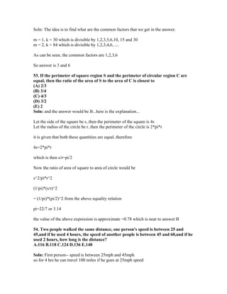 Soln: The idea is to find what are the common factors that we get in the answer.

m = 1, k = 30 which is divisible by 1,2,3,5,6,10, 15 and 30
m = 2, k = 84 which is divisible by 1,2,3,4,6, ....

As can be seen, the common factors are 1,2,3,6

So answer is 3 and 6

53. If the perimeter of square region S and the perimeter of circular region C are
equal, then the ratio of the area of S to the area of C is closest to
(A) 2/3
(B) 3/4
(C) 4/3
(D) 3/2
(E) 2
Soln: and the answer would be B...here is the explanation...

Let the side of the square be s..then the perimeter of the square is 4s
Let the radius of the circle be r..then the perimeter of the circle is 2*pi*r

it is given that both these quantities are equal..therefore

4s=2*pi*r

which is then s/r=pi/2

Now the ratio of area of square to area of circle would be

s^2/pi*r^2

(1/pi)*(s/r)^2

= (1/pi)*(pi/2)^2 from the above equality relation

pi=22/7 or 3.14

the value of the above expression is approximate =0.78 which is near to answer B

54. Two people walked the same distance, one person's speed is between 25 and
45,and if he used 4 hours, the speed of another people is between 45 and 60,and if he
used 2 hours, how long is the distance?
A.116 B.118 C.124 D.136 E.140

Soln: First person-- speed is between 25mph and 45mph
so for 4 hrs he can travel 100 miles if he goes at 25mph speed
 