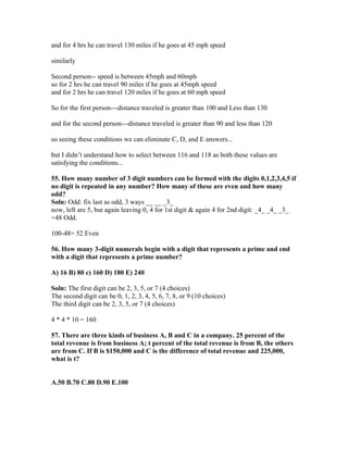 and for 4 hrs he can travel 130 miles if he goes at 45 mph speed

similarly

Second person-- speed is between 45mph and 60mph
so for 2 hrs he can travel 90 miles if he goes at 45mph speed
and for 2 hrs he can travel 120 miles if he goes at 60 mph speed

So for the first person---distance traveled is greater than 100 and Less than 130

and for the second person---distance traveled is greater than 90 and less than 120

so seeing these conditions we can eliminate C, D, and E answers...

but I didn’t understand how to select between 116 and 118 as both these values are
satisfying the conditions...

55. How many number of 3 digit numbers can be formed with the digits 0,1,2,3,4,5 if
no digit is repeated in any number? How many of these are even and how many
odd?
Soln: Odd: fix last as odd, 3 ways __ __ _3_
now, left are 5, but again leaving 0, 4 for 1st digit & again 4 for 2nd digit: _4_ _4_ _3_
=48 Odd.

100-48= 52 Even

56. How many 3-digit numerals begin with a digit that represents a prime and end
with a digit that represents a prime number?

A) 16 B) 80 c) 160 D) 180 E) 240

Soln: The first digit can be 2, 3, 5, or 7 (4 choices)
The second digit can be 0, 1, 2, 3, 4, 5, 6, 7, 8, or 9 (10 choices)
The third digit can be 2, 3, 5, or 7 (4 choices)

4 * 4 * 10 = 160

57. There are three kinds of business A, B and C in a company. 25 percent of the
total revenue is from business A; t percent of the total revenue is from B, the others
are from C. If B is $150,000 and C is the difference of total revenue and 225,000,
what is t?


A.50 B.70 C.80 D.90 E.100
 