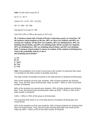 Soln: Let the total revenue be X.

So X= A + B+ C

which is X= 1/4 X+ 150 + (X-225)

4X= X+ 600 + 4X -900

Solving for X you get X= 300

And 150 is 50% of 300 so the answer is 50 % (A)

58. A business school club, Friends of Foam, is throwing a party at a local bar. Of
the business school students at the bar, 40% are first year students and 60% are
second year students. Of the first year students, 40% are drinking beer, 40% are
drinking mixed drinks, and 20% are drinking both. Of the second year students,
30% are drinking beer, 30% are drinking mixed drinks, and 20% are drinking
both. A business school student is chosen at random. If the student is drinking beer,
what is the probability that he or she is
also drinking mixed drinks?

A. 2/5
B. 4/7
C. 10/17
D. 7/24
E. 7/10

Soln: The probability of an event A occurring is the number of outcomes that result
in A divided by the total number of possible outcomes.

The total number of possible outcomes is the total percent of students drinking beer.

40% of the students are first year students. 40% of those students are drinking
beer. Thus, the first years drinking beer make up (40% * 40%) or 16% of the total
number of students.

60% of the students are second year students. 30% of those students are drinking
beer. Thus, the second years drinking beer make up (60% * 30%) or 18% of the
total number of students.

(16% + 18%) or 34% of the group is drinking beer.

The outcomes that result in A is the total percent of students drinking beer and
mixed drinks.

40% of the students are first year students. 20% of those students are drinking both
beer and mixed drinks. Thus, the first years drinking both beer and mixed drinks
make up (40% * 20%) or 8% of the total number of students.
 