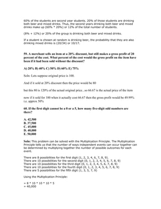 60% of the students are second year students. 20% of those students are drinking
both beer and mixed drinks. Thus, the second years drinking both beer and mixed
drinks make up (60% * 20%) or 12% of the total number of students.

(8% + 12%) or 20% of the group is drinking both beer and mixed drinks.

If a student is chosen at random is drinking beer, the probability that they are also
drinking mixed drinks is (20/34) or 10/17.



59. A merchant sells an item at a 20% discount, but still makes a gross profit of 20
percent of the cost. What percent of the cost would the gross profit on the item have
been if it had been sold without the discount?

A) 20% B) 40% C) 50% D) 60% E) 75%

Soln: Lets suppose original price is 100.

And if it sold at 20% discount then the price would be 80

but this 80 is 120% of the actual original price...so 66.67 is the actual price of the item

now if it sold for 100 when it actually cost 66.67 then the gross profit would be 49.99%
i.e. approx 50%

60. If the first digit cannot be a 0 or a 5, how many five-digit odd numbers are
there?

A. 42,500
B. 37,500
C. 45,000
D. 40,000
E. 50,000

Soln: This problem can be solved with the Multiplication Principle. The Multiplication
Principle tells us that the number of ways independent events can occur together can
be determined by multiplying together the number of possible outcomes for each
event.

There   are   8 possibilities for the first digit (1, 2, 3, 4, 6, 7, 8, 9).
There   are   10 possibilities for the second digit (0, 1, 2, 3, 4, 5, 6, 7, 8, 9)
There   are   10 possibilities for the third digit (0, 1, 2, 3, 4, 5, 6, 7, 8, 9)
There   are   10 possibilities for the fourth digit (0, 1, 2, 3, 4, 5, 6, 7, 8, 9)
There   are   5 possibilities for the fifth digit (1, 3, 5, 7, 9)

Using the Multiplication Principle:

= 8 * 10 * 10 * 10 * 5
= 40,000
 