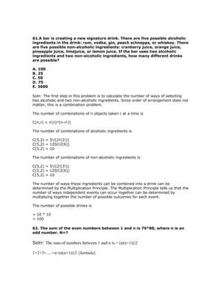 61.A bar is creating a new signature drink. There are five possible alcoholic
ingredients in the drink: rum, vodka, gin, peach schnapps, or whiskey. There
are five possible non-alcoholic ingredients: cranberry juice, orange juice,
pineapple juice, limejuice, or lemon juice. If the bar uses two alcoholic
ingredients and two non-alcoholic ingredients, how many different drinks
are possible?

A. 100
B. 25
C. 50
D. 75
E. 3600

Soln: The first step in this problem is to calculate the number of ways of selecting
two alcoholic and two non-alcoholic ingredients. Since order of arrangement does not
matter, this is a combination problem.

The number of combinations of n objects taken r at a time is

C(n,r) = n!/(r!(n-r!))

The number of combinations of alcoholic ingredients is

C(5,2) = 5!/(2!(3!))
C(5,2) = 120/(2(6))
C(5,2) = 10

The number of combinations of non-alcoholic ingredients is

C(5,2) = 5!/(2!(3!))
C(5,2) = 120/(2(6))
C(5,2) = 10

The number of ways these ingredients can be combined into a drink can be
determined by the Multiplication Principle. The Multiplication Principle tells us that the
number of ways independent events can occur together can be determined by
multiplying together the number of possible outcomes for each event.

The number of possible drinks is

= 10 * 10
= 100

62. The sum of the even numbers between 1 and n is 79*80, where n is an
odd number. N=?

Soln: The sum of numbers between 1 and n is = (n(n+1))/2

1+2+3+.....+n=(n(n+1))/2 {formula}
 