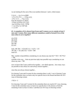 we are looking for the sum of the even numbers between 1 and n, which means:

2+4+6+.....+(n-1) n is ODD
=1*2+2*2+2*3+......+2*((n-1)/2)
=2*(1+2+3+.....+*((n-1)/2))
from the formula we obtain :
=2*(((n-1)/2)*((n-1)/2+1))/2
=((n-1)/2)*((n+1)/2) =79*80
=> (n-1)*(n+1)=158*160
=> n=159

63. A committee of 6 is chosen from 8 men and 5 women so as to contain at least 2
men and 3 women. How many different committees could be formed if two of the
men refuse to serve together?

(A) 3510
(B) 2620
(C) 1404
(D) 700
(E) 635

Soln: 4W 2M == 5C4.(8C2-1) = 5.(27) = 135
3W 3M == 5C3.(8C3-6) = 10.50 = 500
total 635

Max. number of possibilities considering we can choose any man 8c2 * 5C4 + 8C3*5c3
= 700.
consider it this way.... from my previous reply max possible ways considering we can
chose any man = 700

now we know that 2 man could not be together... now think opposite... how many ways
are possible to have these two man always chosen together...

since they are always chosen together...

For chosing 2 men and 4 women for the committee there is only 1 way of chosing 2 men
for the committee since we know only two specific have to be chosen and there are 5C4
ways of choosing women

1*5C4 = 5

For choosing 3 men and 3 women for the committee there are exactly 6C1 ways choosing
3 men for the committee since we know two specific have to be chosen so from the
remaining 6 men we have to chose 1 and there are 5C4 ways of choosing women
 