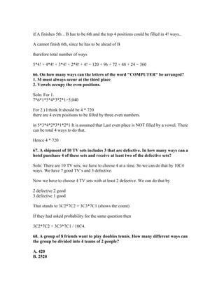 if A finishes 5th .. B has to be 6th and the top 4 positions could be filled in 4! ways..

A cannot finish 6th, since he has to be ahead of B

therefore total number of ways

5*4! + 4*4! + 3*4! + 2*4! + 4! = 120 + 96 + 72 + 48 + 24 = 360

66. On how many ways can the letters of the word "COMPUTER" be arranged?
1. M must always occur at the third place
2. Vowels occupy the even positions.

Soln: For 1.
7*6*1*5*4*3*2*1=5,040

For 2.) I think It should be 4 * 720
there are 4 even positions to be filled by three even numbers.

in 5*3*4*2*3*1*2*1 It is assumed that Last even place is NOT filled by a vowel. There
can be total 4 ways to do that.

Hence 4 * 720

67. A shipment of 10 TV sets includes 3 that are defective. In how many ways can a
hotel purchase 4 of these sets and receive at least two of the defective sets?

Soln: There are 10 TV sets; we have to choose 4 at a time. So we can do that by 10C4
ways. We have 7 good TV’s and 3 defective.

Now we have to choose 4 TV sets with at least 2 defective. We can do that by

2 defective 2 good
3 defective 1 good

That stands to 3C2*7C2 + 3C3*7C1 (shows the count)

If they had asked probability for the same question then

3C2*7C2 + 3C3*7C1 / 10C4.

68. A group of 8 friends want to play doubles tennis. How many different ways can
the group be divided into 4 teams of 2 people?

A. 420
B. 2520
 
