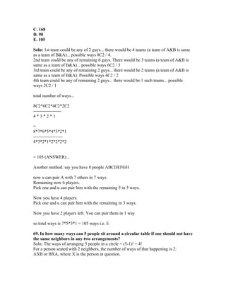 C. 168
D. 90
E. 105

Soln: 1st team could be any of 2 guys... there would be 4 teams (a team of A&B is same
as a team of B&A)... possible ways 8C2 / 4.
2nd team could be any of remaining 6 guys. There would be 3 teams (a team of A&B is
same as a team of B&A)... possible ways 6C2 / 3
3rd team could be any of remaining 2 guys... there would be 2 teams (a team of A&B is
same as a team of B&A). Possible ways 4C2 / 2
4th team could be any of remaining 2 guys... there would be 1 such teams... possible
ways 2C2 / 1

total number of ways...

8C2*6C2*4C2*2C2
-------------------
4*3*2*1

=
8*7*6*5*4*3*2*1
--------------------
4*3*2*1*2*2*2*2


= 105 (ANSWER)...

Another method: say you have 8 people ABCDEFGH

now u can pair A with 7 others in 7 ways.
Remaining now 6 players.
Pick one and u can pair him with the remaining 5 in 5 ways.

Now you have 4 players.
Pick one and u can pair him with the remaining in 3 ways.

Now you have 2 players left. You can pair them in 1 way

so total ways is 7*5*3*1 = 105 ways i.e. E

69. In how many ways can 5 people sit around a circular table if one should not have
the same neighbors in any two arrangements?
Soln: The ways of arranging 5 people in a circle = (5-1)! = 4!
For a person seated with 2 neighbors, the number of ways of that happening is 2:
AXB or BXA, where X is the person in question.
 