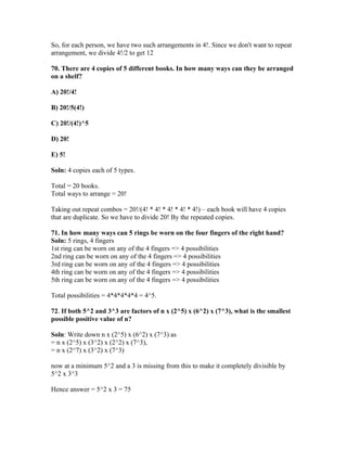 So, for each person, we have two such arrangements in 4!. Since we don't want to repeat
arrangement, we divide 4!/2 to get 12

70. There are 4 copies of 5 different books. In how many ways can they be arranged
on a shelf?

A) 20!/4!

B) 20!/5(4!)

C) 20!/(4!)^5

D) 20!

E) 5!

Soln: 4 copies each of 5 types.

Total = 20 books.
Total ways to arrange = 20!

Taking out repeat combos = 20!/(4! * 4! * 4! * 4! * 4!) – each book will have 4 copies
that are duplicate. So we have to divide 20! By the repeated copies.

71. In how many ways can 5 rings be worn on the four fingers of the right hand?
Soln: 5 rings, 4 fingers
1st ring can be worn on any of the 4 fingers => 4 possibilities
2nd ring can be worn on any of the 4 fingers => 4 possibilities
3rd ring can be worn on any of the 4 fingers => 4 possibilities
4th ring can be worn on any of the 4 fingers => 4 possibilities
5th ring can be worn on any of the 4 fingers => 4 possibilities

Total possibilities = 4*4*4*4*4 = 4^5.

72. If both 5^2 and 3^3 are factors of n x (2^5) x (6^2) x (7^3), what is the smallest
possible positive value of n?

Soln: Write down n x (2^5) x (6^2) x (7^3) as
= n x (2^5) x (3^2) x (2^2) x (7^3),
= n x (2^7) x (3^2) x (7^3)

now at a minimum 5^2 and a 3 is missing from this to make it completely divisible by
5^2 x 3^3

Hence answer = 5^2 x 3 = 75
 