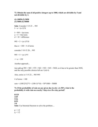 73. Obtain the sum of all positive integers up to 1000, which are divisible by 5 and
not divisible by 2.

(1) 10050 (2) 5050
(3) 5000 (4) 50000

Soln: Consider 5 15 25 ... 995
l = a + (n-1)*d

l = 995 = last term
a = 5 = first term
d = 10 = difference

995 = 5 + (n-1)*10

thus n = 100 = # of terms

consider 5 10 15 20.... 995

995 = 5 + (n-1)*5

=> n = 199

Another approach...

Just add up 995 + 985 + 975 + 965 + 955 + 945 = 5820, so it has to be greater than 5050,
and the only possible choices left are 1) & 4)

Also, series is 5 15 25.... 985 995

# of terms = 100

sum = (100/2)*(2*5 + (100-1)*10) = 50*1000 = 50000

74. If the probability of rain on any given day in city x is 50% what is the
probability it with rain on exactly 3 days in a five day period?

8/125
2/25
5/16
8/25
3/4
Soln: Use binomial theorem to solve the problem....

p = 1/2
q = 1/2
 