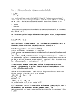 Now we will determine the number of integers evenly divisible by 21:

= 4,999/21
= 238 integers

some numbers will be evenly divisible by BOTH 15 and 21. The least common multiple of 15
and 21 is 105. This means that every number that is evenly divisible by 105 will be divisible by
BOTH 15 and 21. Now we will determine the number of integers evenly divisible by 105:

= 4,999/105
= 47 integers

Therefore the positive integers less than 5000 that are not evenly divisible by 15 or 21 are 4999-
(333+238-47)=4475

80) Find the least positive integer with four different prime factors, each greater than
2.

Soln: 3*5*7*11 = 1155

81) From the even numbers between 1 and 9, two different even numbers are to be
chosen at random. What is the probability that their sum will be 8?

Soln: Initially you have 4 even numbers (2,4,6,8)
you can get the sum of 8 in two ways => 2 + 6 or 6 + 2
so the first time you pick a number you can pick either 2 or 8 - a total of 2 choices out of
8 => 1/2
after you have picked your first number and since you have already picked 1 number you
are left with only 2 options => either (4,6,8) or (2,4,8) and you have to pick either 6 from
the first set or 2 from the second and the probability of this is 1/3. Since these two events
have to happen together we multiply them. ½ * 1/3 = 1/6

82) 5 is placed to the right of two – digit number, forming a new three – digit
number. The new number is 392 more than the original two-digit number. What
was the original two-digit number?

Soln: If the original number has x as the tens digit and y as the ones digit (x and y are
integers less than 10) then we can set up the equation:
100x + 10y + 5 = 10x + y + 392
90x + 9y = 387
9(10x+y) = 387
10x + y = 43 ==> x = 4, y = 3
the original number is 43, the new number is 435

83) If one number is chosen at random from the first 1000 positive integers, what is
the probability that the number chosen is multiple of both 2 and 8?
Soln: Any multiple of 8 is also a multiple of 2 so we need to find the multiples of 8 from
0 to 1000
 