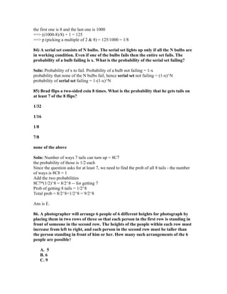 the first one is 8 and the last one is 1000
==> ((1000-8)/8) + 1 = 125
==> p (picking a multiple of 2 & 8) = 125/1000 = 1/8

84) A serial set consists of N bulbs. The serial set lights up only if all the N bulbs are
in working condition. Even if one of the bulbs fails then the entire set fails. The
probability of a bulb failing is x. What is the probability of the serial set failing?

Soln: Probability of x to fail. Probability of a bulb not failing = 1-x
probability that none of the N bulbs fail, hence serial set not failing = (1-x)^N
probability of serial set failing = 1-(1-x)^N

85) Brad flips a two-sided coin 8 times. What is the probability that he gets tails on
at least 7 of the 8 flips?

1/32

1/16

1/8

7/8

none of the above

Soln: Number of ways 7 tails can turn up = 8C7
the probability of those is 1/2 each
Since the question asks for at least 7, we need to find the prob of all 8 tails - the number
of ways is 8C8 = 1
Add the two probabilities
8C7*(1/2)^8 = 8/2^8 -- for getting 7
Prob of getting 8 tails = 1/2^8
Total prob = 8/2^8+1/2^8 = 9/2^8

Ans is E.

86. A photographer will arrange 6 people of 6 different heights for photograph by
placing them in two rows of three so that each person in the first row is standing in
front of someone in the second row. The heights of the people within each row must
increase from left to right, and each person in the second row must be taller than
the person standing in front of him or her. How many such arrangements of the 6
people are possible?

      A. 5
      B. 6
      C. 9
 