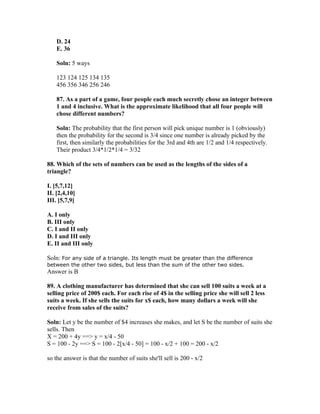 D. 24
    E. 36

    Soln: 5 ways

    123 124 125 134 135
    456 356 346 256 246

    87. As a part of a game, four people each much secretly chose an integer between
    1 and 4 inclusive. What is the approximate likelihood that all four people will
    chose different numbers?

    Soln: The probability that the first person will pick unique number is 1 (obviously)
    then the probability for the second is 3/4 since one number is already picked by the
    first, then similarly the probabilities for the 3rd and 4th are 1/2 and 1/4 respectively.
    Their product 3/4*1/2*1/4 = 3/32

88. Which of the sets of numbers can be used as the lengths of the sides of a
triangle?

I. [5,7,12]
II. [2,4,10]
III. [5,7,9]

A. I only
B. III only
C. I and II only
D. I and III only
E. II and III only

Soln: For any side of a triangle. Its length must be greater than the difference
between the other two sides, but less than the sum of the other two sides.
Answer is B

89. A clothing manufacturer has determined that she can sell 100 suits a week at a
selling price of 200$ each. For each rise of 4$ in the selling price she will sell 2 less
suits a week. If she sells the suits for x$ each, how many dollars a week will she
receive from sales of the suits?

Soln: Let y be the number of $4 increases she makes, and let S be the number of suits she
sells. Then
X = 200 + 4y ==> y = x/4 - 50
S = 100 - 2y ==> S = 100 - 2[x/4 - 50] = 100 - x/2 + 100 = 200 - x/2

so the answer is that the number of suits she'll sell is 200 - x/2
 