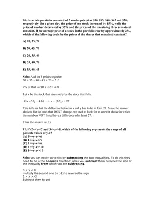 90. A certain portfolio consisted of 5 stocks, priced at $20, $35, $40, $45 and $70,
respectively. On a given day, the price of one stock increased by 15%, while the
price of another decreased by 35% and the prices of the remaining three remained
constant. If the average price of a stock in the portfolio rose by approximately 2%,
which of the following could be the prices of the shares that remained constant?

A) 20, 35, 70

B) 20, 45, 70

C) 20, 35, 40

D) 35, 40, 70

E) 35, 40, 45

Soln: Add the 5 prices together:
20 + 35 + 40 + 45 + 70 = 210

2% of that is 210 x .02 = 4.20

Let x be the stock that rises and y be the stock that falls.

.15x -.35y = 4.20 ==> x = (7/3)y + 27

This tells us that the difference between x and y has to be at least 27. Since the answer
choices list the ones that DONT change, we need to look for an answer choice in which
the numbers NOT listed have a difference of at least 27.

Thus the answer is (E)

91. if -2=<x=<2 and 3<=y<=8, which of the following represents the range of all
possible values of y-x?
(A) 5<=y-x<=6
(B) 1<=y-x<=5
(C) 1<=y-x<=6
(D) 1<=y-x<=10
(E) 1<=y-x<=10

Soln: you can easily solve this by subtracting the two inequalities. To do this they
need to be in the opposite direction; when you subtract them preserve the sign of
the inequality from which you are subtracting.

3<y<8
multiply the second one by (-1) to reverse the sign
2 > x > -2
Subtract them to get
 
