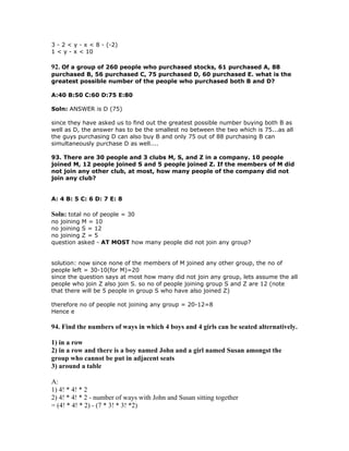 3 - 2 < y - x < 8 - (-2)
1 < y - x < 10

92. Of a group of 260 people who purchased stocks, 61 purchased A, 88
purchased B, 56 purchased C, 75 purchased D, 60 purchased E. what is the
greatest possible number of the people who purchased both B and D?

A:40 B:50 C:60 D:75 E:80

Soln: ANSWER is D (75)

since they have asked us to find out the greatest possible number buying both B as
well as D, the answer has to be the smallest no between the two which is 75...as all
the guys purchasing D can also buy B and only 75 out of 88 purchasing B can
simultaneously purchase D as well....

93. There are 30 people and 3 clubs M, S, and Z in a company. 10 people
joined M, 12 people joined S and 5 people joined Z. If the members of M did
not join any other club, at most, how many people of the company did not
join any club?


A: 4 B: 5 C: 6 D: 7 E: 8

Soln: total no of people = 30
no joining M = 10
no joining S = 12
no joining Z = 5
question asked - AT MOST how many people did not join any group?


solution: now since none of the members of M joined any other group, the no of
people left = 30-10(for M)=20
since the question says at most how many did not join any group, lets assume the all
people who join Z also join S. so no of people joining group S and Z are 12 (note
that there will be 5 people in group S who have also joined Z)

therefore no of people not joining any group = 20-12=8
Hence e

94. Find the numbers of ways in which 4 boys and 4 girls can be seated alternatively.

1) in a row
2) in a row and there is a boy named John and a girl named Susan amongst the
group who cannot be put in adjacent seats
3) around a table

A:
1) 4! * 4! * 2
2) 4! * 4! * 2 - number of ways with John and Susan sitting together
= (4! * 4! * 2) - (7 * 3! * 3! *2)
 