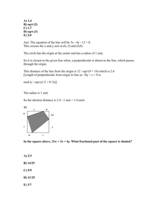 A) 1.4
B) sqrt (2)
C) 1.7
D) sqrt (3)
E) 2.0

Ans: The equation of the line will be 3x - 4y - 12 = 0.
This crosses the x and y axis at (0,-3) and (4,0)

The circle has the origin at the center and has a radius of 1 unit.

So it is closest to the given line when, a perpendicular is drawn to the line, which passes
through the origin.

This distance of the line from the origin is 12 / sqrt (9 + 16) which is 2.4
[Length of perpendicular from origin to line ax +by + c = 0 is

mod (c / sqrt (a^2 + b^2))]


The radius is 1 unit.

So the shortest distance is 2.4 - 1 unit = 1.4 units

11.




In the square above, 12w = 3x = 4y. What fractional part of the square is shaded?



A) 2/3

B) 14/25

C) 5/9

D) 11/25

E) 3/7
 