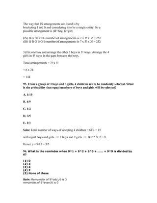 The way that JS arrangements are found is by
bracketing J and S and considering it to be a single entity. So a
possible arrangement is (B=boy, G=girl)

(JS) B G B G B G number of arrangements is 7 x 3! x 3! = 252
(SJ) G B G B G B number of arrangements is 7 x 3! x 3! = 252


3) Fix one boy and arrange the other 3 boys in 3! ways. Arrange the 4
girls in 4! ways in the gaps between the boys.

Total arrangements = 3! x 4!

= 6 x 24

= 144

95. From a group of 3 boys and 3 girls, 4 children are to be randomly selected. What
is the probability that equal numbers of boys and girls will be selected?

A. 1/10

B. 4/9

C. 1/2

D. 3/5

E. 2/3

Soln: Total number of ways of selecting 4 children = 6C4 = 15

with equal boys and girls. => 2 boys and 2 girls. => 3C2 * 3C2 = 9.

Hence p = 9/15 = 3/5

96. What is the reminder when 9^1 + 9^2 + 9^3 + ...... + 9^9 is divided by
6?

(1)   0
(2)   3
(3)   4
(4)   2
(5)   None of these

Soln: Remainder of 9*odd /6 is 3
remainder of 9*even/6 is 0
 