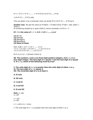9^1 + 9^2 + 9^3 + ...... + 9^9=9*(1+9+9^2+.....9^8)

1+9+9^2+.....9^8 is odd.

Thus we obtain 3 as a remainder when we divide 9*(1+9+9^2+.....9^8) by 6.

Another way: We get the value as 9*odd/6 = 3*odd/2 Since 3*odd = odd; odd/2 =
XXXX.5
so something divided by 6, gives XXXX.5, hence remainder is 6*0.5 = 3

97. Find the value of 1.1! + 2.2! + 3.3! + ......+n.n!

(1)   n! +1
(2)   (n+1)!
(3)   (n+1)!-1
(4)   (n+1)!+1
(5)   None of these

Soln: 1.1! + 2.2! + 3.3! + ......+n.n!
=1.1! + (3-1)2! + (4-1)3! +......+ ((n+1)-1) n!
=1.1!+3!-2!+4!-3!+.......+(n+1)!-n!

So it is (n+1)! -1 (Answer choice 4)

98. The numbers x and y are three-digit positive integers, and x + y is a
four-digit integer. The tens digit of x equals 7 and the tens digit of y equals
5. If x < y, which of the following must be true?


I. The units digit of x + y is greater than the units digit of either x or y.
II. The tens digit of x + y equals 2.
III. The hundreds digit of y is at least 5.

A. II only

B. III only

C. I and II

D. I and III

E. II and III

Soln: x= abc
y= def

x = a7c
y= b5f

x > y and x+y = wxyz.

I. The units digit of x + y is greater than the units digit of either x or y.
 