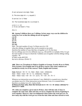 It can carryover one digit. False

II. The tens digit of x + y equals 2.

It can be 2 or 3. False

III. The hundreds digit of y is at least 5.

a+b+1 >= 10
a >b so a at least 5. True.

Ans: b

99.  Among 5 children there are 2 siblings. In how many ways can the children be
seated in a row so that the siblings do not sit together?
(A) 38
(B) 46
(C) 72
(D) 86
(E) 102
Soln: The total number of ways 5 of them can sit is 120
when the siblings sit together they can be counted as one entity
therefore the number of ways that they sit together is 4!=24, but since
the two siblings can sit in two different ways e.g. AB and BA we multiply 24 by 2 to get
the total number of ways in which the 5 children can sit together with the siblings sitting
together - 48
In other words 4P4*2P2
the rest is obvious 120-48=72


100.  There are 70 students in Math or English or German. Exactly 40 are in Math,
30 in German, 35 in English and 15 in all three courses. How many students are
enrolled in exactly two of the courses? Math, English and German.

Soln: MuEuG = M + E + G - MnE - MnG - EnG - 2(MnEnG)
MnE + MnG + EnG = M + E + G - 2(MnEnG) - MuEuG
MnE + MnG+ EnG = 40 + 30 + 35 - 2(15) - 70 = 105 - 30 - 70 = 5

Whenever an intersection occurs between 2 sets, (MnEnG) is counted twice, therefore
you deduct one of it. If the intersection occurs between 3 sets, it is counted thrice;
therefore you deduct two of it. And so forth.
If there are four sets, then the formula is A + B + C + D -(two) -(three)*2 -
(four)*3 = total

101. John can complete a given task in 20 days. Jane will take only 12 days to
complete the same task. John and Jane set out to complete the task by beginning to
work together. However, Jane was indisposed 4 days before the work got over. In
how many days did the work get over from the time John and Jane started to work
 