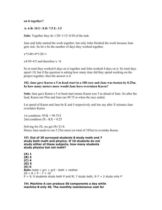 on it together?

A- 6 B- 10 C- 8 D- 7.5 E- 3.5

Soln: Together they do 1/20+1/12=4/30 of the task.

Jane and John started the work together, but only John finished the work because Jane
gets sick. So let x be the number of days they worked together.

x*3/40+4*1/20=1

x4/30=4/5 and therefore x =6

So in total they worked 6 days on it together and John worked 4 days on it. So total days
spent=10, but if the question is asking how many time did they spend working on the
project together, then the answer is 6.

102. Jane gave Karen a 5 m head start in a 100 race and Jane was beaten by 0.25m.
In how many meters more would Jane have overtaken Karen?

Soln: Jane gave Karen a 5 m head start means Karen was 5 m ahead of Jane. So after the
lead, Karen ran 95m and Jane ran 99.75 m when the race ended.

Let speed of Karen and Jane be K and J respectively and lets say after X minutes Jane
overtakes Karen.

1st condition: 95/K = 99.75/J
2nd condition JX - KX = 0.25

Solving for JX, we get JX=21/4.
Hence Jane needs to run 5.25m more (or total of 105m) to overtake Karen.

103. Out of 20 surveyed students 8 study math and 7
study both math and physics. If 10 students do not
study either of these subjects, how many students
study physics but not math?

(A) 1
(B) 2
(C) 4
(D) 5
(E) 6
Soln: total = gr1 + gr2 - both + neither
20 = 8 + P - 7 + 10
P = 9, 9 students study both P and M, 7 study both, 9-7 = 2 study only P

104. Machine A can produce 50 components a day while
machine B only 40. The monthly maintenance cost for
 