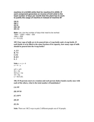 machine A is $1500 while that for machine B is $550. If
each component generates an income of $10 what is the
least number of days per month that the plant has to work
to justify the usage of machine A instead of machine B?

(A) 6
(B) 7
(C) 9
(D) 10
(E) 11

Soln: Let x be the number of days that need to be worked
 500x - 1500 > 400x - 550
100x > 950
x > 9.5 (D)

105. Four cups of milk are to be poured into a 2-cup bottle and a 4-cup bottle. If
each bottle is to be filled to the same fraction of its capacity, how many cups of milk
should be poured into the 4-cup bottle?

A. 2/3
B. 7/3
C.5/2
D. 8/3
E. 3

Soln: x + y = 4
x=4-y

x/2 = y/4
4x = 2y
4(4-y) = 2y
16 = 6y
y = 8/3 (D)

106. If 10 persons meet at a reunion and each person shakes hands exactly once with
each of the others, what is the total number of handshakes?

(A) 10!

(B) 10*10

(C) 10*9

(D) 45

(E) 36

Soln: There are 10C2 ways to pick 2 different people out of 10 people.
 