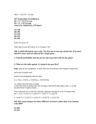 10C2 = 10!/2!8! = 45 (D)

107. If operation $ is defined as
$X = X + 2 if X is even
$X = X - 1 if X is odd,
what is $(...$($($(15)))...) 99 times?

(A) 120
(B) 180
(C) 210
(D) 225
(E) 250

Soln: $15 gives 14

After that it is an AP with d=2, a=14 and n =99

108. A and B alternately toss a coin. The first one to turn up a head wins. if no more
than five tosses each are allowed for a single game.

1- Find the probability that the person who tosses first will win the game?


2- What are the odds against A's losing if she goes first?

Soln: look at the conditions; it says that the first person who tosses a head wins.

Let’s say A tosses first.

what is the probability that he wins

H + TTH + TTTTH + TTTTTTH + TTTTTTTTH

i.e. either the first toss is head,
or the first time A tosses the coin he gets a tail and B also gets a tail , n in the
second throw A gets a head.....

This continues for a max till 5 throws, because the game is for 5 throws only.
So, 1. 1/2 + (1/2)^3 + (1/2)^5 + (1/2)^7 + (1/2)^9

2. (1/2)^2 + (1/2)^4 + (1/2)^6 + (1/2)^8 + (1/2)^10

109. How many integers less than 1000 have no factors (other than 1) in common
with 1000?

(1) 400
(2) 410
 