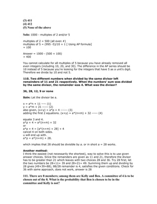 (3) 411
(4) 412
(5) None of the above

Soln: 1000 - multiples of 2 and/or 5

multiples of 2 = 500 (all even #)
multiples of 5 = (995 -5)/10 + 1 [ Using AP formula]
= 100

Answer = 1000 - (500 + 100)
= 400

You cannot calculate for all multiples of 5 because you have already removed all
even integers (including 10, 20, and 30). The difference in the AP series should be
10 instead of 5 because you're looking for the integers that have 5 as a unit’s digit.
Therefore we divide by 10 and not 5.

110. Two different numbers when divided by the same divisor left
remainders of 11 and 21 respectively. When the numbers' sum was divided
by the same divisor, the remainder was 4. What was the divisor?

36, 28, 12, 9 or none

Soln: Let the divisor be a.

x = a*n + 11 ---- (1)
y = a*m + 21 ----- (2)
also given, (x+y) = a*p + 4 ------ (3)
adding the first 2 equations. (x+y) = a*(n+m) + 32 ----- (4)

equate 3 and 4.
a*p + 4 = a*(n+m) + 32
or
a*p + 4 = [a*(n+m) + 28] + 4
cancel 4 on both sides.
u will end up with.
a*p = a*(n+m) + 28.

which implies that 28 should be divisible by a. or in short a = 28 works.

Another method:
I think the easiest (not necessarily the shortest), way to solve this is to use given
answer choices. Since the remainders are given as 11 and 21, therefore the divisor
has to be greater than 21 which leaves with two choices 28 and 36. Try 28 first; let
the two numbers be 28+11= 39 and 28+21= 49. Summing them up and dividing by
28 gives (49+39=88), 88/28 remainder is 4, satisfies the given conditions. Check for
36 with same approach, does not work, answer is 28

111. There are 8 members; among them are Kelly and Ben. A committee of 4 is to be
chosen out of the 8. What is the probability that Ben is chosen to be in the
committee and Kelly is not?
 