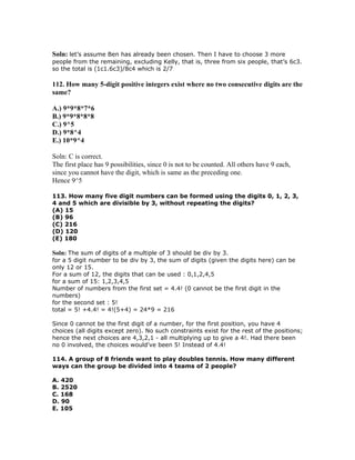 Soln: let’s assume Ben has already been chosen. Then I have to choose 3 more
people from the remaining, excluding Kelly, that is, three from six people, that’s 6c3.
so the total is (1c1.6c3)/8c4 which is 2/7

112. How many 5-digit positive integers exist where no two consecutive digits are the
same?

A.) 9*9*8*7*6
B.) 9*9*8*8*8
C.) 9^5
D.) 9*8^4
E.) 10*9^4

Soln: C is correct.
The first place has 9 possibilities, since 0 is not to be counted. All others have 9 each,
since you cannot have the digit, which is same as the preceding one.
Hence 9^5

113. How many five digit numbers can be formed using the digits 0, 1, 2, 3,
4 and 5 which are divisible by 3, without repeating the digits?
(A) 15
(B) 96
(C) 216
(D) 120
(E) 180

Soln: The sum of digits of a multiple of 3 should be div by 3.
for a 5 digit number to be div by 3, the sum of digits (given the digits here) can be
only 12 or 15.
For a sum of 12, the digits that can be used : 0,1,2,4,5
for a sum of 15: 1,2,3,4,5
Number of numbers from the first set = 4.4! (0 cannot be the first digit in the
numbers)
for the second set : 5!
total = 5! +4.4! = 4!(5+4) = 24*9 = 216

Since 0 cannot be the first digit of a number, for the first position, you have 4
choices (all digits except zero). No such constraints exist for the rest of the positions;
hence the next choices are 4,3,2,1 - all multiplying up to give a 4!. Had there been
no 0 involved, the choices would've been 5! Instead of 4.4!

114. A group of 8 friends want to play doubles tennis. How many different
ways can the group be divided into 4 teams of 2 people?

A. 420
B. 2520
C. 168
D. 90
E. 105
 