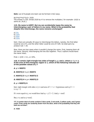 Soln: out of 8 people one team can be formed in 8c2 ways.

8c2*6c2*4c2*2c2= 2520.
The answer is 105. Divide 2520 by 4! to remove the multiples ( for example: (A,B) is
same as ( B,A) )

115. My name is AJEET. But my son accidentally types the name by
interchanging a pair of letters in my name. What is the probability that
despite this interchange, the name remains unchanged?

a) 5%
b) 10%
c) 20%
d) 25%

Soln: there are actually 20 ways to interchange the letters, namely, the first letter
could be one of 5, and the other letter could be one of 4 left. So total pairs by
product rule = 20.

Now, there are two cases when it wouldn’t change the name. First, keeping them all
the same. Second, interchanging the two EEs together. Thus 2 options would leave
the name intact.

Prob = 2/20 = 0.1, or 10%.

116. A certain right triangle has sides of length x, y, and z, where x < y < z.
If the area of this triangular region is 1, which of the following indicates all
of the possible values of y ?

A. y > ROOT2

B. ROOT3/2 < y < ROOT2

C. ROOT2/3 < y < ROOT3/2

D. ROOT3/4 < y < ROOT2/3

E. y < ROOT3/4

Soln: right triangle   with sides x<y<z and area of 1 => z = hypotenuse and xy/2 = 1
i.e xy = 2

If x were equal to y, we would have had xy = y^2 = 2. And y = root2

But, x<y and so y>root2.

117. A certain deck of cards contains 2 blue cards, 2 red cards, 2 yellow cards, and 2 green
cards. If two cards are randomly drawn from the deck, what is the probability that they will
both are not blue?

A. 15/28
 